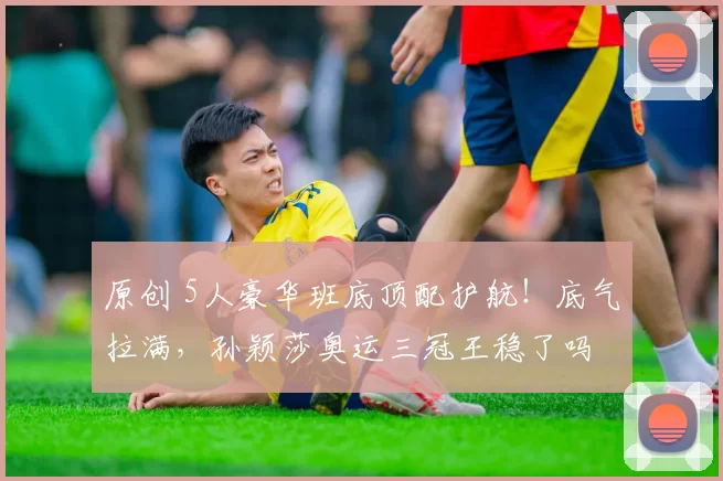 原创 5人豪华班底顶配护航！底气拉满，孙颖莎奥运三冠王稳了吗