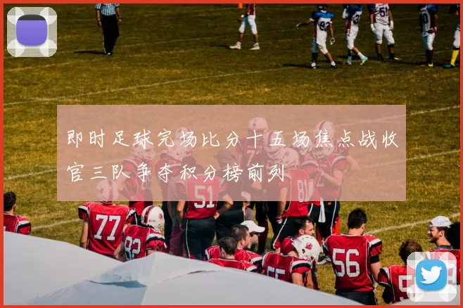 即时足球完场比分十五场焦点战收官三队争夺积分榜前列