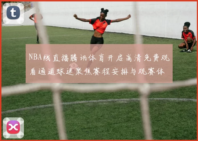 NBA线直播腾讯体育开启高清免费观看通道球迷聚焦赛程安排与观赛体验