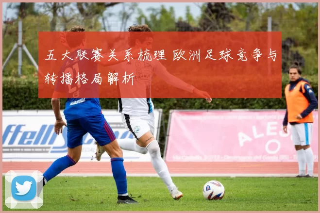 五大联赛关系梳理 欧洲足球竞争与转播格局解析