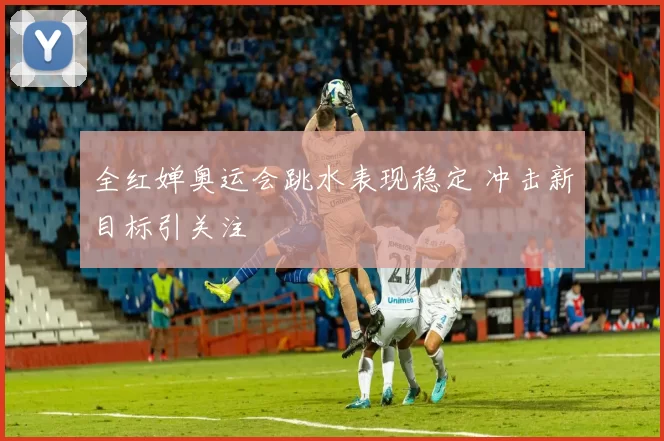 全红婵奥运会跳水表现稳定 冲击新目标引关注