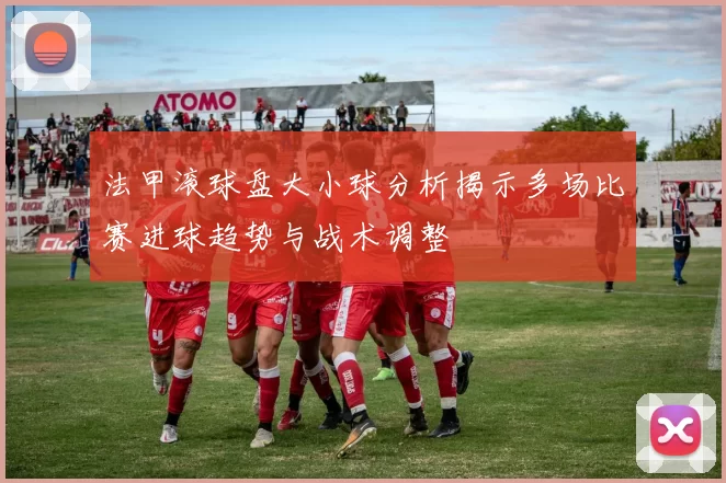 法甲滚球盘大小球分析揭示多场比赛进球趋势与战术调整