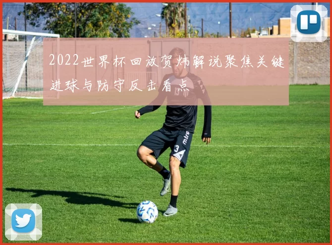 2022世界杯回放贺炜解说聚焦关键进球与防守反击看点