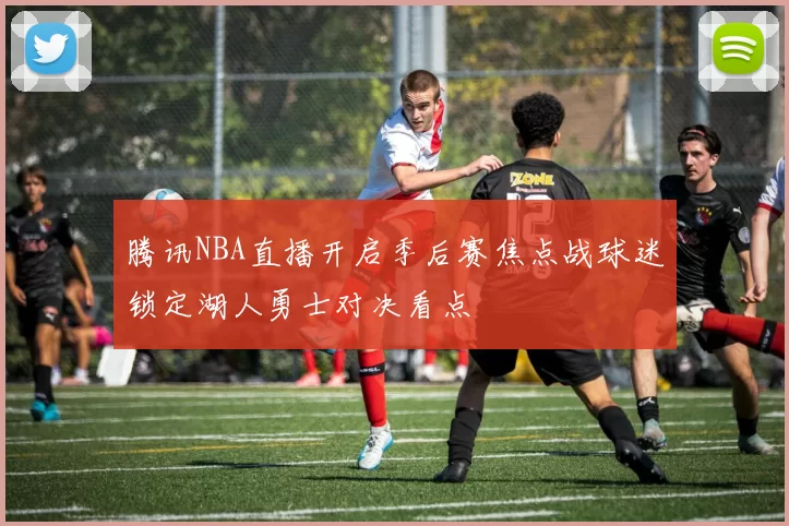 腾讯NBA直播开启季后赛焦点战球迷锁定湖人勇士对决看点