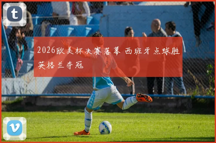 2026欧美杯决赛落幕 西班牙点球胜英格兰夺冠