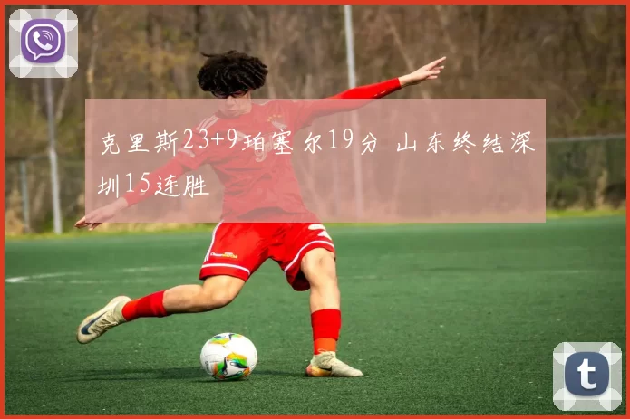 克里斯23+9珀塞尔19分 山东终结深圳15连胜