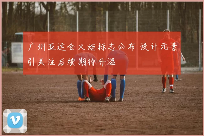 广州亚运会火炬标志公布 设计元素引关注后续期待升温