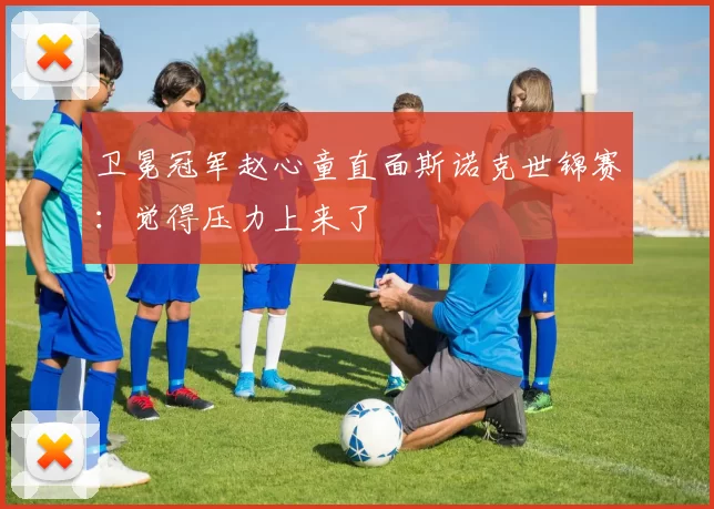 卫冕冠军赵心童直面斯诺克世锦赛：觉得压力上来了