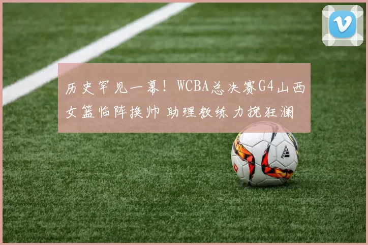 历史罕见一幕！WCBA总决赛G4山西女篮临阵换帅 助理教练力挽狂澜