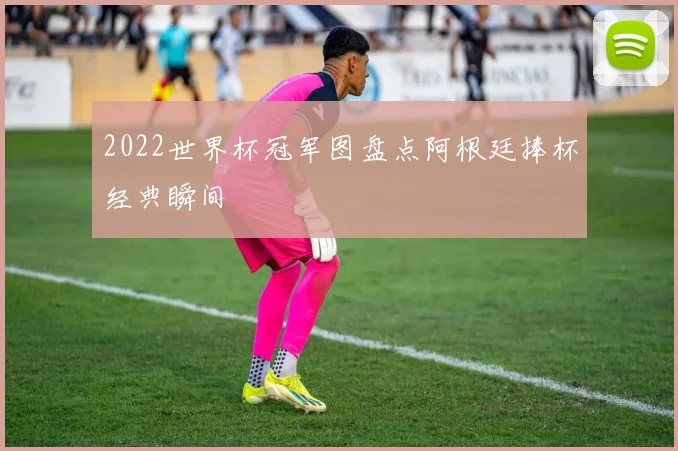 2022世界杯冠军图盘点阿根廷捧杯经典瞬间