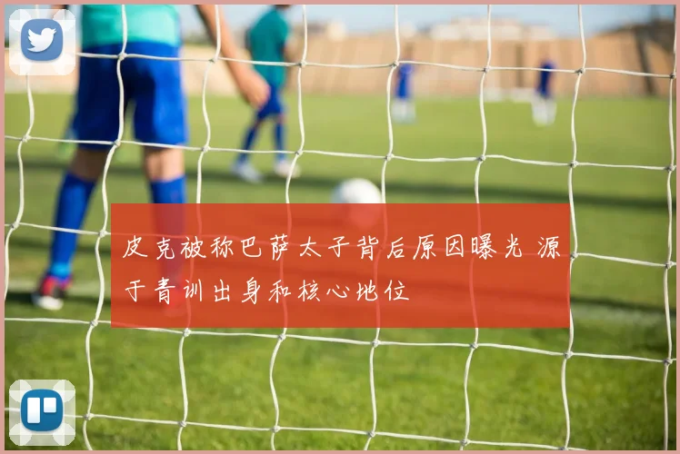 皮克被称巴萨太子背后原因曝光 源于青训出身和核心地位