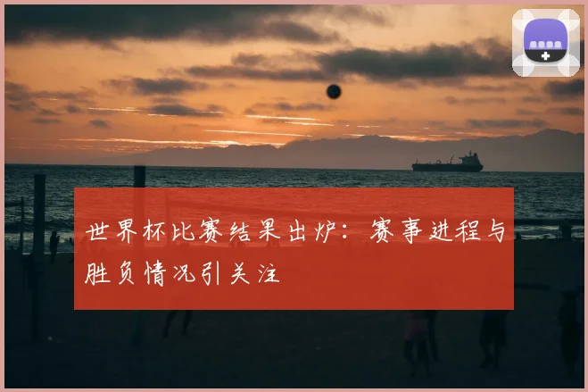 世界杯比赛结果出炉:赛事进程与胜负情况引关注