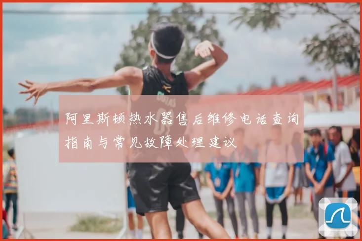 阿里斯顿热水器售后维修电话查询指南与常见故障处理建议