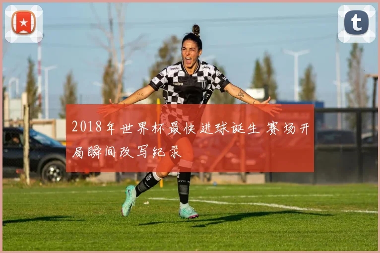 2018年世界杯最快进球诞生 赛场开局瞬间改写纪录