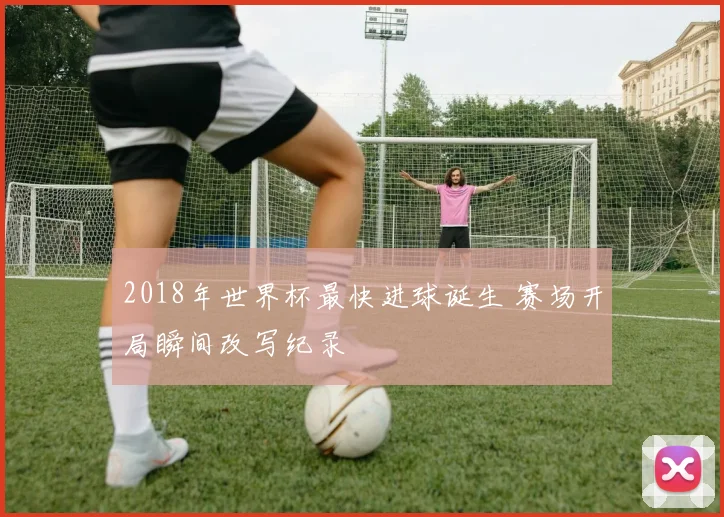 2018年世界杯最快进球诞生 赛场开局瞬间改写纪录