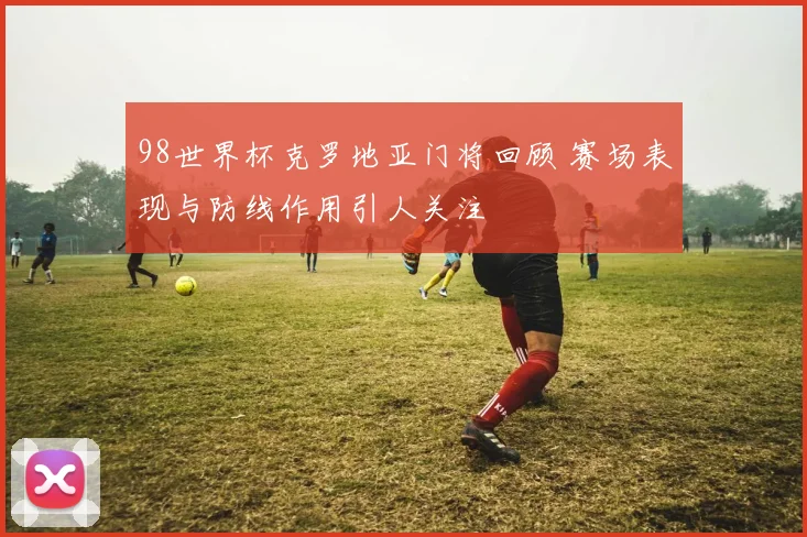 98世界杯克罗地亚门将回顾 赛场表现与防线作用引人关注